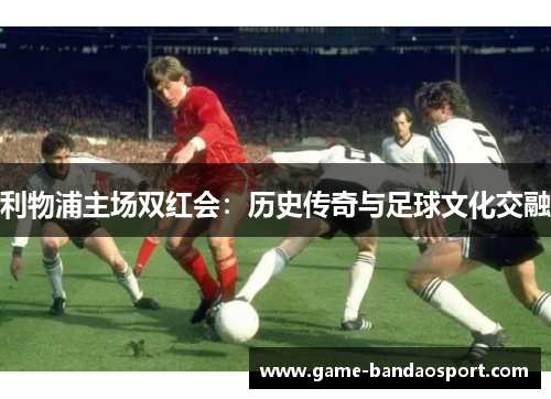 利物浦主场双红会：历史传奇与足球文化交融
