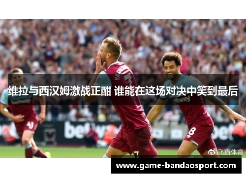 维拉与西汉姆激战正酣 谁能在这场对决中笑到最后