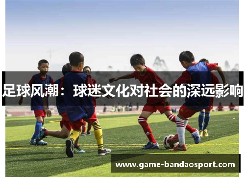 足球风潮:球迷文化对社会的深远影响 足球风潮:球迷文化对社会的深远影响