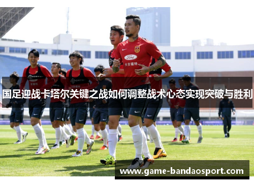 国足迎战卡塔尔关键之战如何调整战术心态实现突破与胜利 国足迎战卡塔尔关键之战如何调整战术心态实现突破与胜利