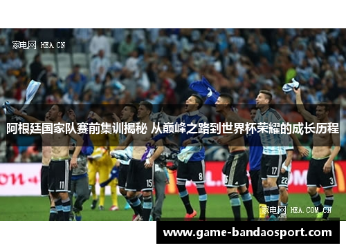 阿根廷国家队赛前集训揭秘 从巅峰之路到世界杯荣耀的成长历程 阿根廷国家队赛前集训揭秘 从巅峰之路到世界杯荣耀的成长历程