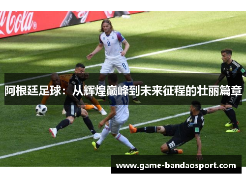 阿根廷足球:从辉煌巅峰到未来征程的壮丽篇章 阿根廷足球:从辉煌巅峰到未来征程的壮丽篇章