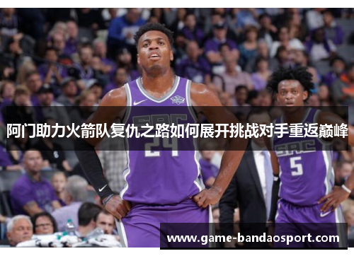 阿门助力火箭队复仇之路如何展开挑战对手重返巅峰 阿门助力火箭队复仇之路如何展开挑战对手重返巅峰